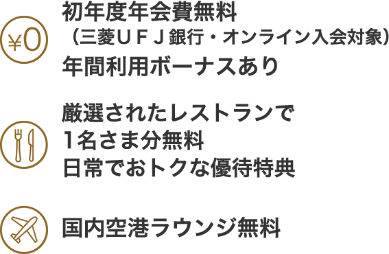 初年度年会費無料（三菱ＵＦＪ銀行・オンライン入会対象）　年間利用ボーナスあり　厳選されたレストランで1名さま分無料　日常でおトクな優待特典　国内空港ラウンジ無料