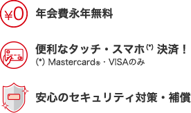 年会費永年無料 便利なタッチ・スマホ決済!(*)Mastercard®・VISAのみ 安心のセキュリティ対策・補償