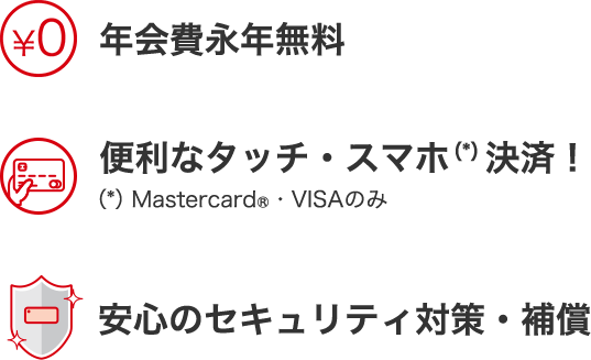 年会費永年無料 便利なタッチ・スマホ決済!(*)Mastercard®・VISAのみ 安心のセキュリティ対策・補償