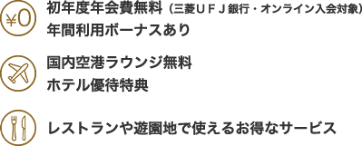 初年度年会費無料 (三菱UFJ銀行・オンライン入会対象)年間利用ボーナスあり 国内空港ラウンジ無料 ホテル優待特典 レストランや遊園地で使えるお得なサービス