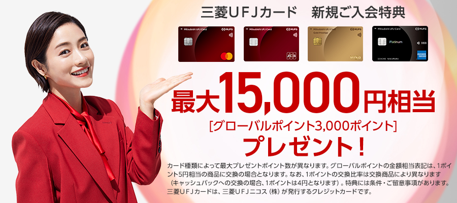 三菱ＵＦＪカード　新規ご入会特典　最大15,000円相当（グローバルポイント3000ポイント）プレゼント！　※カード種類によって最大プレゼントポイント数が異なります。　※グローバルポイントの金額相当表記は、1ポイント5円相当の商品に交換の場合となります。なお、1ポイントの交換比率は交換商品により異なります（キャッシュバックへの交換の場合、1ポイントは4円となります）。特典には条件・ご留意事項があります。三菱ＵＦＪカードは、三菱ＵＦＪニコス（株）が発行するクレジットカードです。