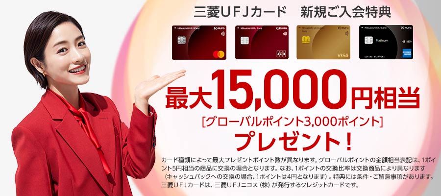三菱ＵＦＪカード　新規ご入会特典　最大15,000円相当（グローバルポイント3000ポイント）プレゼント！　※カード種類によって最大プレゼントポイント数が異なります。　※グローバルポイントの金額相当表記は、1ポイント5円相当の商品に交換の場合となります。なお、1ポイントの交換比率は交換商品により異なります（キャッシュバックへの交換の場合、1ポイントは4円となります）。特典には条件・ご留意事項があります。三菱ＵＦＪカードは、三菱ＵＦＪニコス（株）が発行するクレジットカードです。