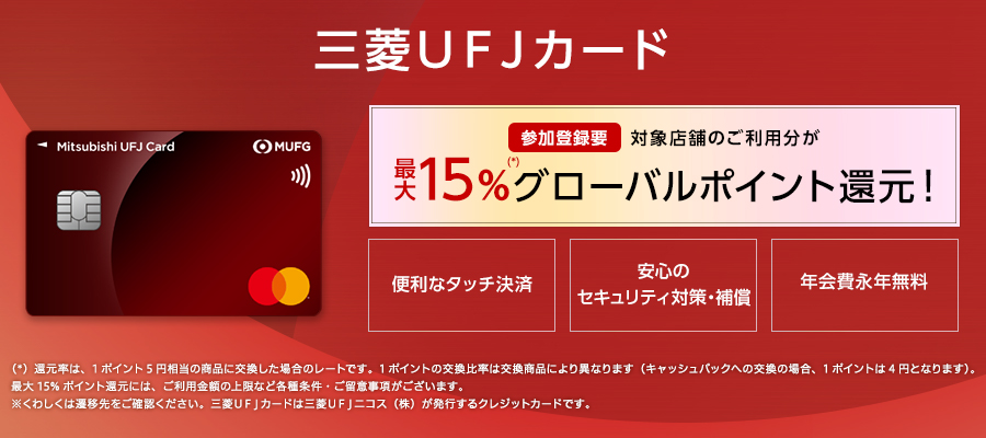 三菱ＵＦＪカード 参加登録要 対象店舗のご利用分が最大15%(*)グローバルポイント還元！便利なタッチ決済 安心のセキュリティ対策・補償 年会費永年無料 （*）還元率は、1ポイント5円相当の商品に交換した場合のレートです。1ポイントの交換比率は交換商品により異なります（キャッシュバックへの交換の場合、1ポイントは4円となります）。最大15%ポイント還元には、ご利用金額の上限など各種条件・ご留意事項がございます。※くわしくは遷移先をご確認ください。三菱ＵＦＪカードは三菱ＵＦＪニコス（株）が発行するクレジットカードです。
