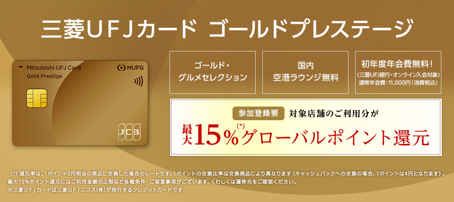 三菱ＵＦＪカード ゴールドプレステージ ゴールド・グルメセレクション 国内空港ラウンジ無料 初年度年会費無料！(三菱ＵＦＪ銀行・オンライン入会対象)通常年会費：11,000円（消費税込）参加登録要 対象店舗のご利用分が最大15%(*)グローバルポイント還元（*）還元率は、1ポイント5円相当の商品に交換した場合のレートです。1ポイントの交換比率は交換商品により異なります（キャッシュバックへの交換の場合、1ポイント4円となります）。最大15%ポイント還元にはご利用金額の上限など各種条件・ご留意事項がございます。くわしくは遷移先をご確認ください。※三菱ＵＦＪカードは三菱ＵＦＪニコス（株）が発行するクレジットカードです。