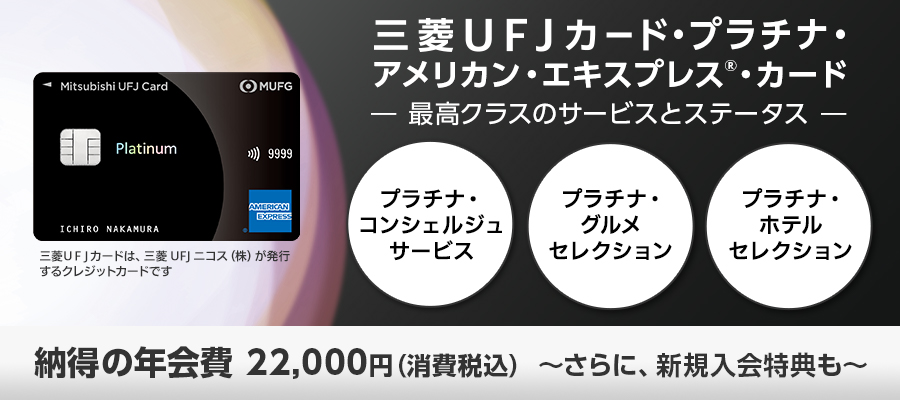 三菱ＵＦＪカード・プラチナ・アメリカン・エキスプレス（R）・カード －最高クラスのサービスとステータス－ プラチナ・コンシェルジュサービス プラチナ・グルメセレクション プラチナ・ホテルセレクション 納得の年会費22,000円（消費税込）～さらに、新規入会特典も～