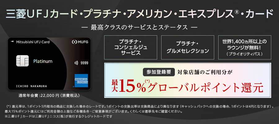 三菱ＵＦＪカード・プラチナ・アメリカン・エキスプレス🄬・カード -最高クラスのサービスとステータス- プラチナ・コンシェルジュサービス プラチナ・グルメセレクション 世界1,400ヵ所以上のラウンジが無料！（プライオリティパス） 参加登録要 対象店舗のご利用分が最大15%（*）グローバルポイント還元 （*）還元率は、1ポイント5円相当の商品に交換した場合のレートです。1ポイントの交換比率は交換商品により異なります（キャッシュバックへの交換の場合、1ポイントは4円になります）。最大15%ポイント還元にはご利用金額の上限など各種条件・ご留意事項がございます。くわしくは遷移先をご確認ください。※三菱ＵＦＪカードは三菱ＵＦＪニコス（株）が発行するクレジットカードです。