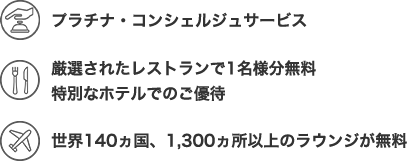 プラチナコンシェルジュサービス 厳選されたレストランで1名様分無料 特別なホテルでのご優待 世界140ヵ国、 1,300ヵ所以上のラウンジが無料