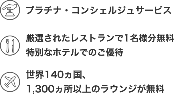 プラチナコンシェルジュサービス 厳選されたレストランで1名様分無料 特別なホテルでのご優待 世界140ヵ国、 1,300ヵ所以上のラウンジが無料