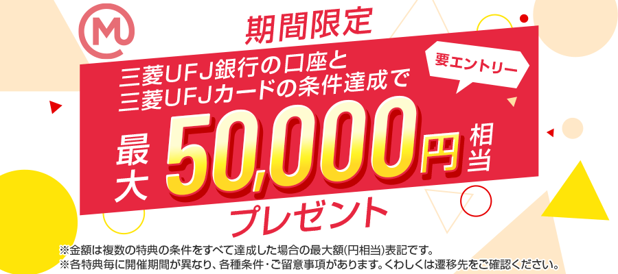 期間限定 要エントリー 三菱ＵＦＪ銀行の口座と三菱ＵＦＪカードの条件達成で最大50,000円相当プレゼント ※金額は複数の特典の条件をすべて達成した場合の最大額(円相当)表記です。※各特典毎に開催期間が異なり、各種条件・ご留意事項があります。くわしくは遷移先をご確認ください。