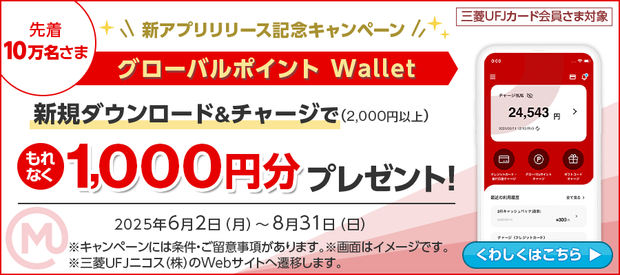 先着10万名さま 三菱UFJカード会員さま対象 新アプリリリース記念キャンペーン グローバルポイント Wallet 新規ダウンロード＆2,000円以上チャージでもれなく1,000円分プレゼント！2025年6月2日（月）～8月31日（日）※キャンペーンには条件・ご留意事項があります。※画面はイメージです。※三菱ＵＦＪニコス（株）のWebサイトへ遷移します。