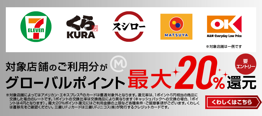 対象店舗のご利用分がグローバルポイント最大20%還元 要エントリー ※対象店舗によってはアメリカン・エキスプレス®のカードは優遇対象外となります。還元率は、1ポイント5円相当の商品に交換した場合のレートです。1ポイントの交換比率は交換商品により異なります（キャッシュバックへの交換の場合、1ポイントは4円となります）。最大20%ポイント還元にはご利用金額の上限など各種条件・ご留意事項がございます。くわしくは遷移先をご確認ください。三菱ＵＦＪカードは三菱UFJニコス（株）が発行するクレジットカードです。