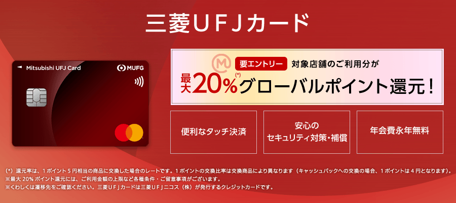 三菱ＵＦＪカード 要エントリー 対象店舗のご利用分が最大20%（*）グローバルポイント還元！便利なタッチ決済 安心のセキュリティ対策・補償 年会費永年無料 （*）還元率は、1ポイント5円相当の商品に交換した場合のレートです。1ポイントの交換比率は交換商品により異なります（キャッシュバックへの交換の場合、1ポイントは4円となります）。※最大20%ポイント還元には、ご利用金額の上限など各種条件・ご留意事項がございます。※くわしくは遷移先をご確認ください。三菱ＵＦＪカードは三菱UFJニコス（株）が発行するクレジットカードです。