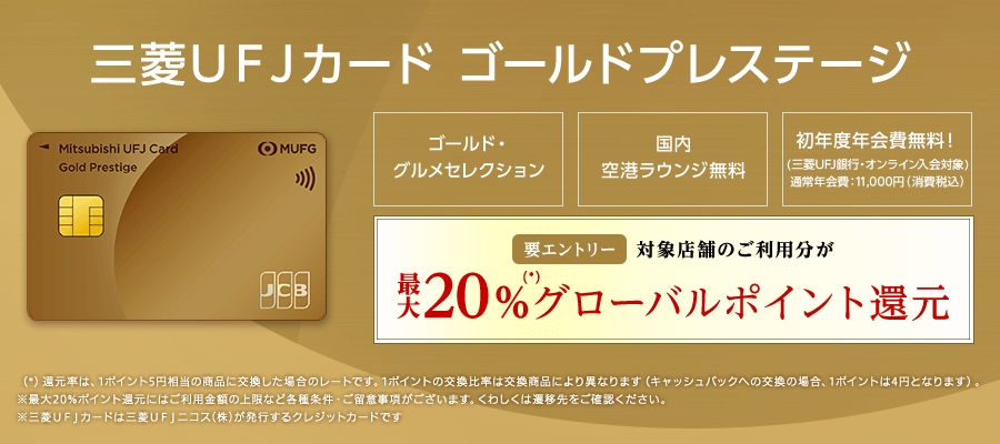 三菱ＵＦＪカード ゴールドプレステージ ゴールド・グルメセレクション 国内空港ラウンジ無料 初年度年会費無料！（三菱ＵＦＪ銀行・オンライン入会対象）通常年会費：11,000円（消費税込）参加登録要 対象店舗のご利用分が最大20%（*）グローバルポイント還元（*）還元率は、1ポイント5円相当の商品に交換した場合のレートです。1ポイントの交換比率は交換商品により異なります（キャッシュバックへの交換の場合、1ポイント4円となります）。※最大20%ポイント還元にはご利用金額の上限など各種条件・ご留意事項がございます。くわしくは遷移先をご確認ください。※三菱ＵＦＪカードは三菱UFJニコス（株）が発行するクレジットカードです。