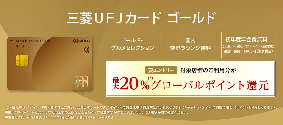 三菱ＵＦＪカード ゴールド ゴールド・グルメセレクション 国内空港ラウンジ無料 初年度年会費無料！（三菱ＵＦＪ銀行・オンライン入会対象）通常年会費：11,000円（消費税込）参加登録要 対象店舗のご利用分が最大20%（*）グローバルポイント還元（*）還元率は、1ポイント5円相当の商品に交換した場合のレートです。1ポイントの交換比率は交換商品により異なります（キャッシュバックへの交換の場合、1ポイント4円となります）。※最大20%ポイント還元にはご利用金額の上限など各種条件・ご留意事項がございます。くわしくは遷移先をご確認ください。※三菱ＵＦＪカードは三菱UFJニコス（株）が発行するクレジットカードです。
