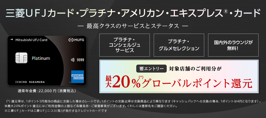 三菱ＵＦＪカード・プラチナ・アメリカン・エキスプレス🄬・カード -最高クラスのサービスとステータス- プラチナ・コンシェルジュサービス プラチナ・グルメセレクション 世界1,400ヵ所以上のラウンジが無料！（プライオリティパス） 要エントリー 対象店舗のご利用分が最大20%（*）グローバルポイント還元 （*）還元率は、1ポイント5円相当の商品に交換した場合のレートです。1ポイントの交換比率は交換商品により異なります（キャッシュバックへの交換の場合、1ポイントは4円になります）。※最大20%ポイント還元にはご利用金額の上限など各種条件・ご留意事項がございます。くわしくは遷移先をご確認ください。※三菱ＵＦＪカードは三菱UFJニコス（株）が発行するクレジットカードです。