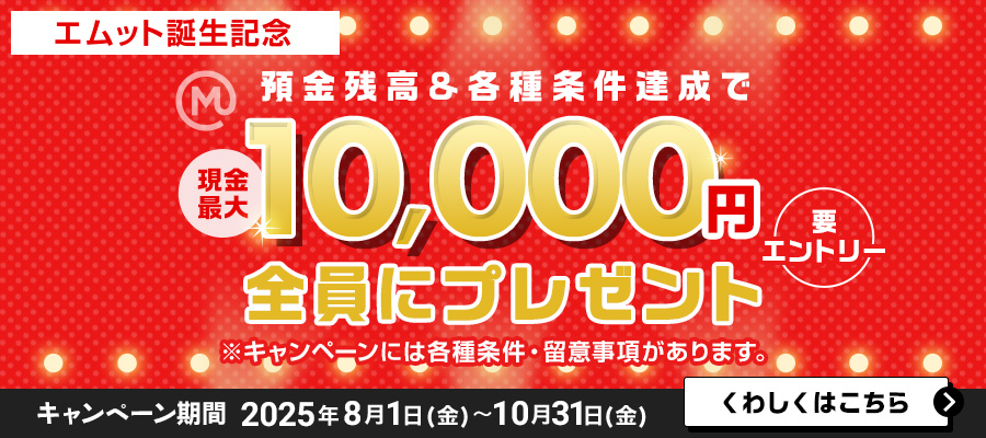 【エムット誕生記念】預金残高＆各種条件達成で　現金最大10，000円全員にプレゼント（要エントリー）※キャンペーンには、各種条件・ご留意事項があります。　キャンペーン期間 2025年8月1日（金）～10月31日（金）くわしくはこちら＞