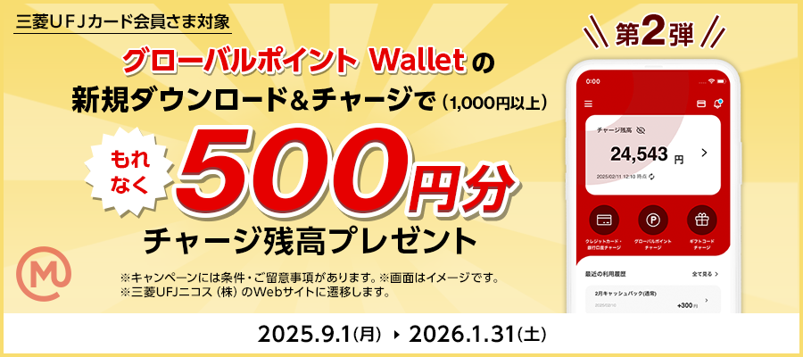 三菱ＵＦＪカード会員さま対象 第2弾 グローバルポイント Walletの新規ダウンロード＆チャージで（1,000円以上）もれなく500円分チャージ残高プレゼント※キャンペーンには条件・ご留意事項があります。※画面はイメージです。※三菱ＵＦＪニコス（株）のWebサイトへ遷移します。2025年9月1日（月）～2026年1月31日（土）