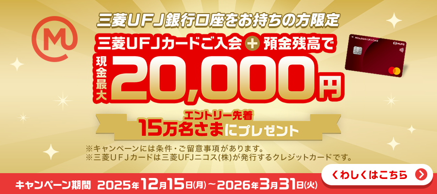 三菱ＵＦＪ銀行口座をお持ちの方限定　三菱ＵＦＪカードご入会＋預金残高で現金最大20,000円　エントリー先着15万名さまにプレゼント　※キャンペーンには条件・ご留意事項があります。※三菱ＵＦＪカードは三菱ＵＦＪニコス（株）が発行するクレジットカードです。キャンペーン期間：2025年12月15日(月)～2026年3月31日(火)　くわしくはこちら