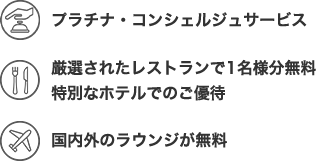 プラチナ・コンシェルジュサービス。 厳選されたレストランで1名様分!無料に! 世界1,400ヵ所以上のラウンジが無料!年会費:22,000円(消費税込)