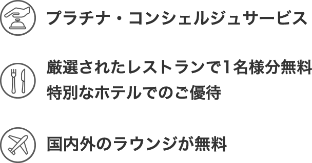 プラチナ・コンシェルジュサービス。 厳選されたレストランで1名様分!無料に! 世界1,400ヵ所以上のラウンジが無料!年会費:22,000円(消費税込)