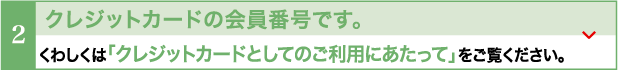 クレジットカードの会員番号です。くわしくは「クレジットカードとしてのご利用にあたって」をご覧ください。