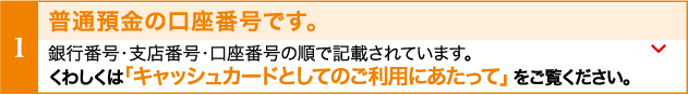 普通貯金の口座番号です。銀行番号・支店番号・口座番号の順で記載されています。くわしくわ「キャッシュカードとしてのご利用にあたって」をご覧ください。