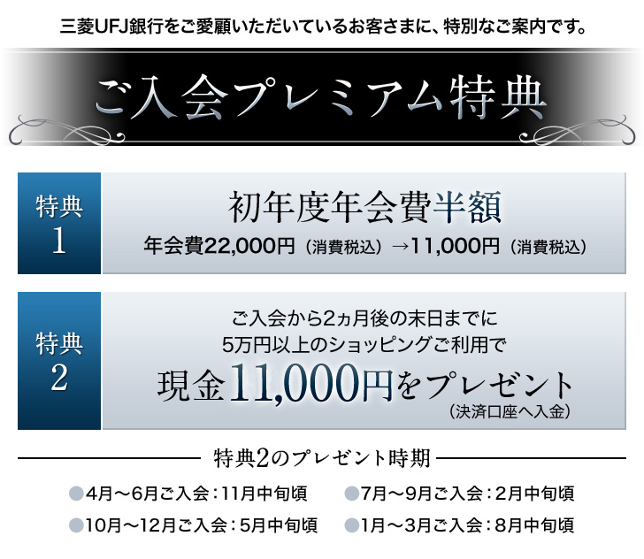 三菱UFJ銀行をご愛顧いただいているお客さまに、特別なご案内です。ご入会プレミアム特典 特典1 初年度年会費半額 年会費22,000円(消費税込)→11,000円(消費税込) 特典2 ご入会から2ヵ月後の末日までに5万円以上のショッピングご利用で現金10,000円をプレゼント(決済口座へ入金)