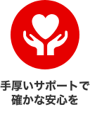 手厚いサポートで確かな安心を
