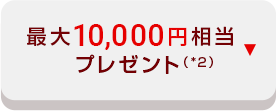 最大10,000円相当 プレゼント（*2）