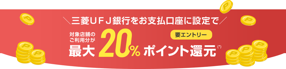 ＼三菱ＵＦＪ銀行をお支払口座に設定で／ 対象店舗のご利用分が最大20%ポイント還元（*） 要エントリー