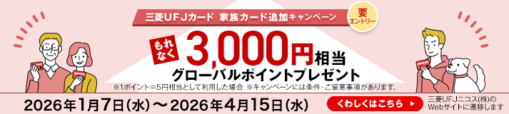 三菱ＵＦＪカード 家族カード追加キャンペーン 要エントリー もれなく3,000円相当グローバルポイントプレゼント ※1ポイント＝5円として利用した場合 ※キャンペーンには条件・ご留意事項があります。 2026年1月7日（水）～2026年4月15日（水） くわしくはこちら 三菱UFJニコス（株）のWebサイトに遷移します