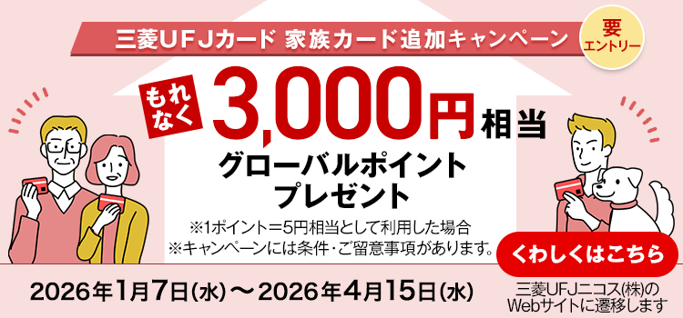 三菱ＵＦＪカード 家族カード追加キャンペーン 要エントリー もれなく3,000円相当グローバルポイントプレゼント ※1ポイント＝5円として利用した場合 ※キャンペーンには条件・ご留意事項があります。 2026年1月7日（水）～2026年4月15日（水） くわしくはこちら 三菱UFJニコス（株）のWebサイトに遷移します