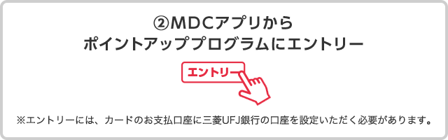 ②ＭＤＣアプリからポイントアッププログラムにエントリー ※エントリーには、カードのお支払口座に三菱ＵＦＪ銀行の口座を設定いただく必要があります。