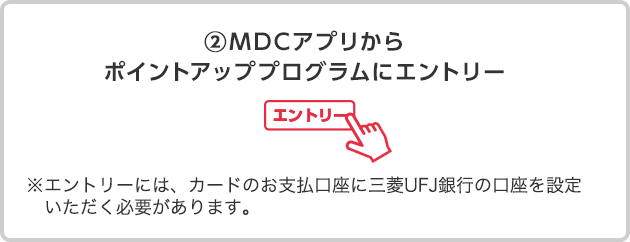 ②ＭＤＣアプリからポイントアッププログラムにエントリー ※エントリーには、カードのお支払口座に三菱ＵＦＪ銀行の口座を設定いただく必要があります。