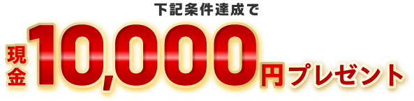 下記条件達成で現金10,000円プレゼント