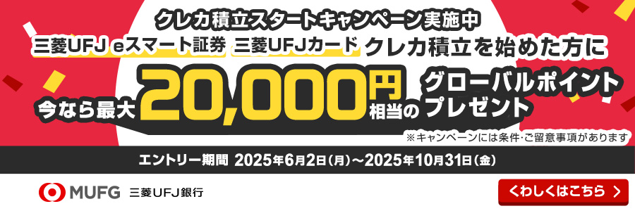 クレカ積立スタートキャンペーン実施中 三菱ＵＦＪ eスマート証券 三菱ＵＦＪ カード クレカ積立を始めた方に今なら最大20,000円相当のグローバルポイントプレゼント ※キャンペーンには条件・ご留意事項があります エントリー期間2025年6月2日（月）～2025年10月31日（金）くわしくはこちら