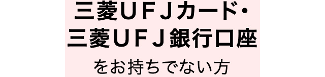 三菱ＵＦＪカード・三菱ＵＦＪ銀行口座をお持ちでない方