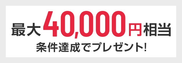 最大40,000円相当 条件達成でプレゼント！