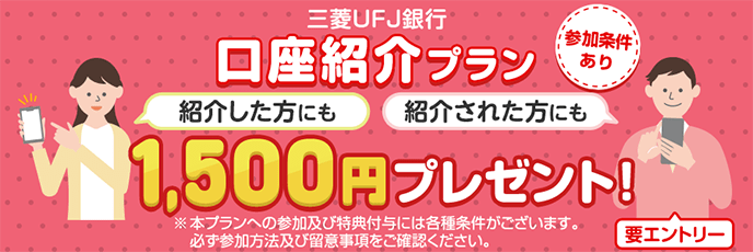 三菱ＵＦＪ銀行口座紹介プラン1,500円プレゼント! 紹介した方にも 紹介された方にも 参加条件あり 要エントリー ※本プランへの参加及び特典付与には各種条件がございます。必ず参加方法及び留意事項をご確認ください。