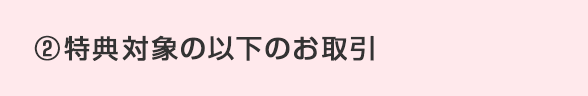 ②特典対象の以下のお取引