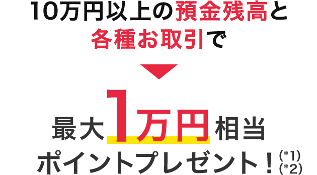 10万円以上の預金残高と各種お取引で最大1万円相当ポイントプレゼント(*1)(*2)
