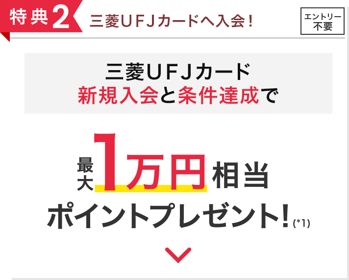 特典2 三菱ＵＦＪカードへ入会！ エントリー不要 三菱ＵＦＪカード新規入会と条件達成で最大1万円相当ポイントプレゼント!(*1)