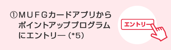 ①ＭＵＦＧカードアプリからポイントアッププログラムにエントリ―（*5）