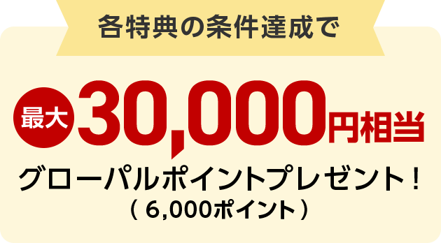 各特典の条件達成で最大30,000円相当グローバルポイントプレゼント！（6,000ポイント）