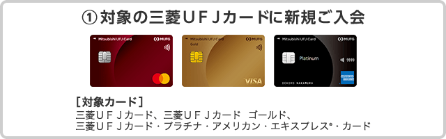 ①対象の三菱ＵＦＪカードに新規ご入会 ［対象カード］三菱ＵＦＪカード、三菱ＵＦＪカード ゴールド、 三菱ＵＦＪカード・プラチナ・アメリカン・エキスプレス&reg;・カード