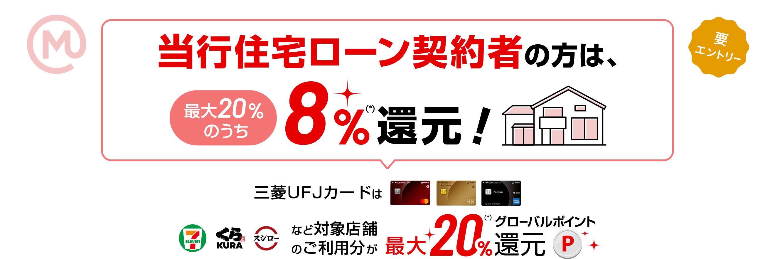 当行住宅ローン契約者の方は、最大20％のうち8％(*)還元！ 三菱ＵＦＪカードはセブンイレブン、くら寿司、スシローなど対象店舗のご利用分が最大20％(*)グローバルポイント還元 要エントリー