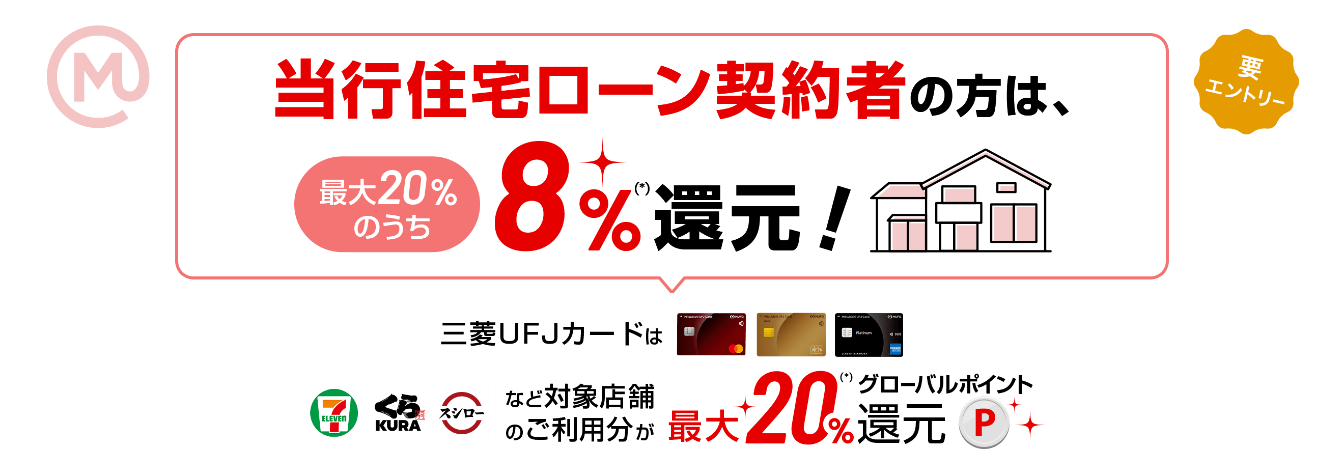 当行住宅ローン契約者の方は、最大20％のうち8％(*)還元！ 三菱ＵＦＪカードはセブンイレブン、くら寿司、スシローなど対象店舗のご利用分が最大20％(*)グローバルポイント還元 要エントリー