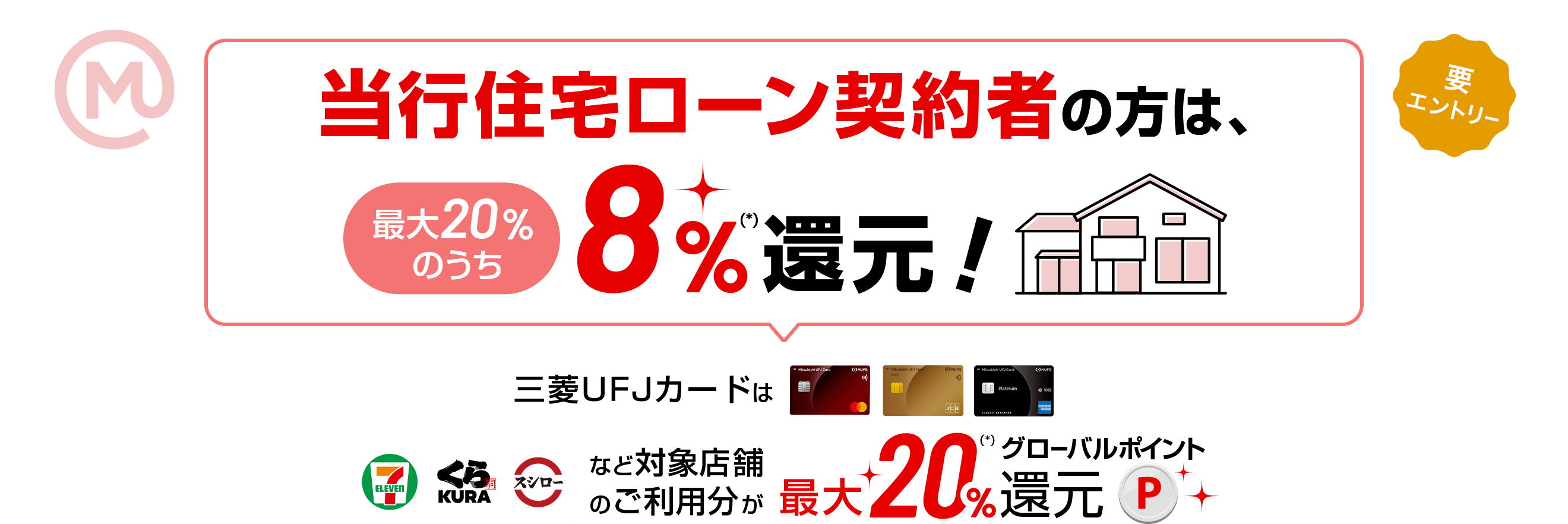 当行住宅ローン契約者の方は、最大20％のうち8％(*)還元！ 三菱ＵＦＪカードはセブンイレブン、くら寿司、スシローなど対象店舗のご利用分が最大20％(*)グローバルポイント還元 要エントリー