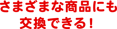 さまざまな商品にも交換できる！