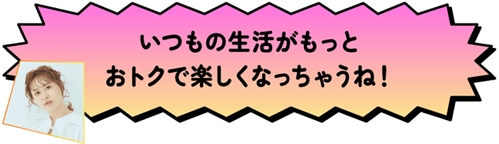 いつもの生活がもっとおトクで楽しくなっちゃうね!